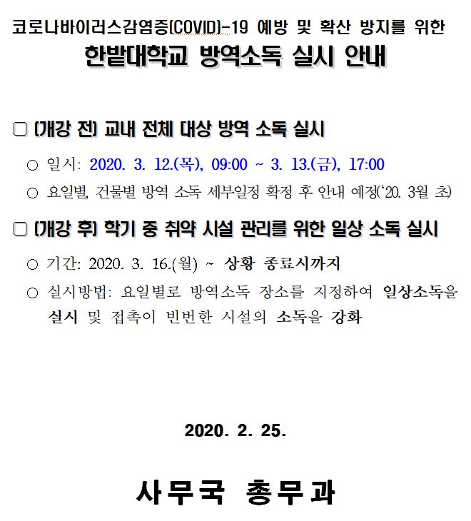  코로나바이러스감염증(COVIDI-19 예방 및 확산 방지를 위한 한밭대학교 방역소독 실시 안내 | 0 (개강 전 교내 전체 대상 방역 소독 실시 ○ 일시: 2020. 3. 12.(목), 09:00 ~ 3. 13.(금), 17:00 ○ 요일별, 건물별 방역 소독 세부일정 확정 후 안내 예정('20. 3월 초) D (개강 후기 학기 중 취약 시설 관리를 위한 일상 소독 실시 ○ 기간: 2020. 3. 16.(월) ~ 상황 종료시까지 ○ 실시방법: 요일별로 방역소독 장소를 지정하여 일상소독을 실시 및 접촉이 빈번한 시설의 소독을 강화 2020. 2. 25. 사무국 총무과 