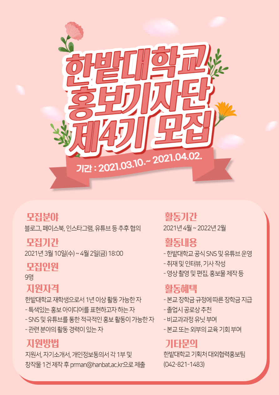 1. 활동기간: 2021년 4월 ~ 2022년 2월(필요 시, 단축 및 연장 가능) 2. 활동내용 - 한밭대학교 공식 SNS(블로그, 페이스북, 인스타그램) 및 유튜브 운영 현장 취재 및 인터뷰, 기사 작성, 영상 촬영 및 편집, 홍보물 제작 등 3. 모집인원: 9명 4. 모집분야: 블로그, 페이스북, 인스타그램, 유튜브 등 추후 협의 5. 모집기간: 2021년 3월 10일(수) ~ 4월 2일(금) 18:00 6. 지원자격: 한밭대학교 재학생으로서 1년 이상 활동 가능한 자 7. 지원방법: 제출서류 작성 후 이메일 제출(pdf, hwp 제출 요망) 8. 전형방법: 1차 서류전형(70%), 2차 면접전형(30%) 9. 서류제출 방법: 이메일 접수: prman@hanbat.ac.kr(유선상으로 이메일 도달여부 확인 필수)