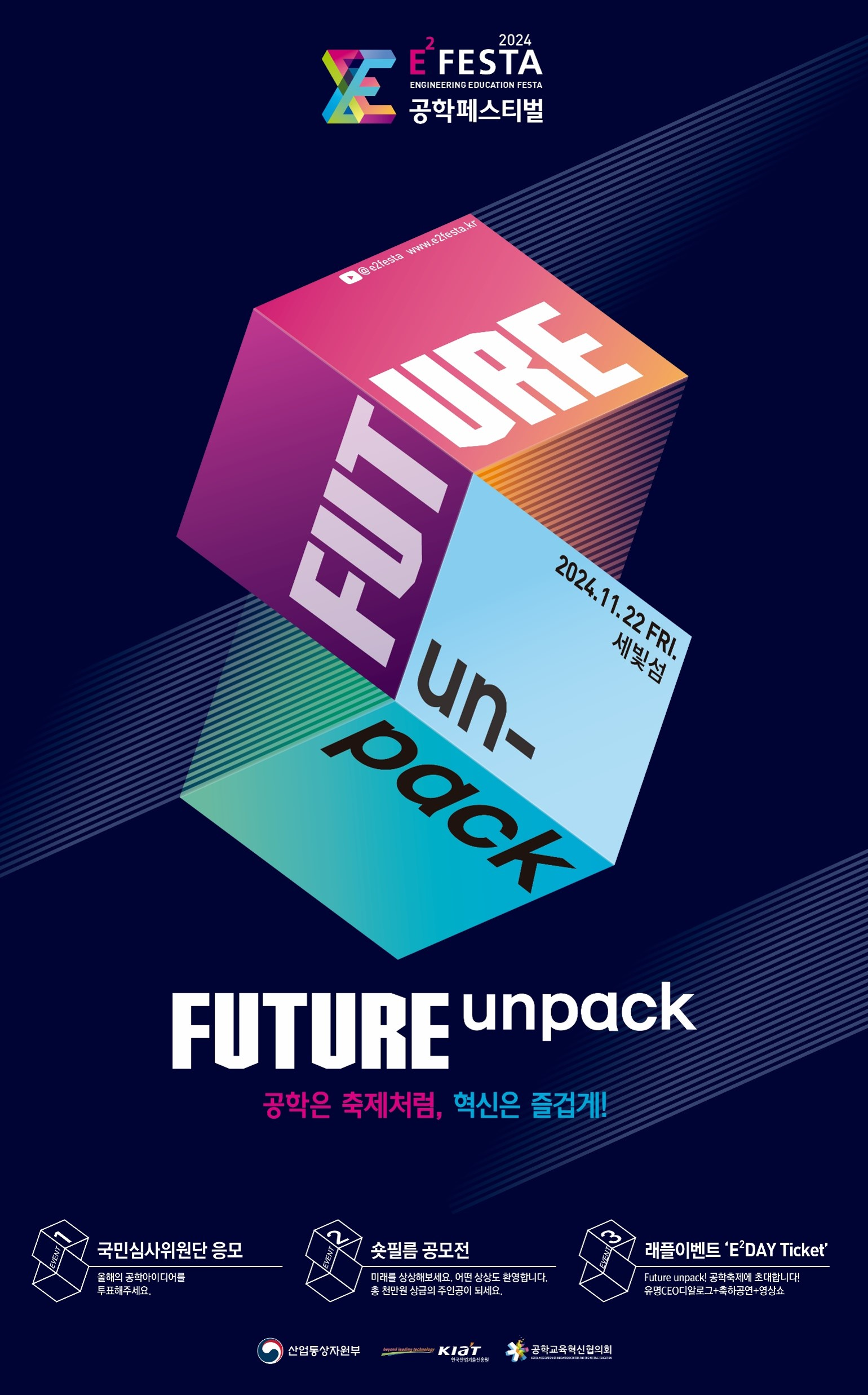 2024 E FESTA ENGINEERING EDUCATION FESTA 공학페스티벌 @e2festa www.e2festa.kr FUTURE 2024.11.22 FRI. 세빛섬 un- pack FUTURE unpack 공학은 축제처럼, 혁신은 즐겁게! 국민심사위원단 응모 숏필름 공모전 올해의 공학아이디어를 투표해주세요. 미래를 상상해보세요. 어떤 상상도 환영합니다. 총 천만원 상금의 주인공이 되세요. 산업통상자원부 beyond leading technology KIAT 공학교육혁신협의회 한국산업기술진흥원 래플이벤트 'E'DAY Ticket' Future unpack! 공학축제에 초대합니다! 유명CEO디알로그+축하공연+영상쇼 
