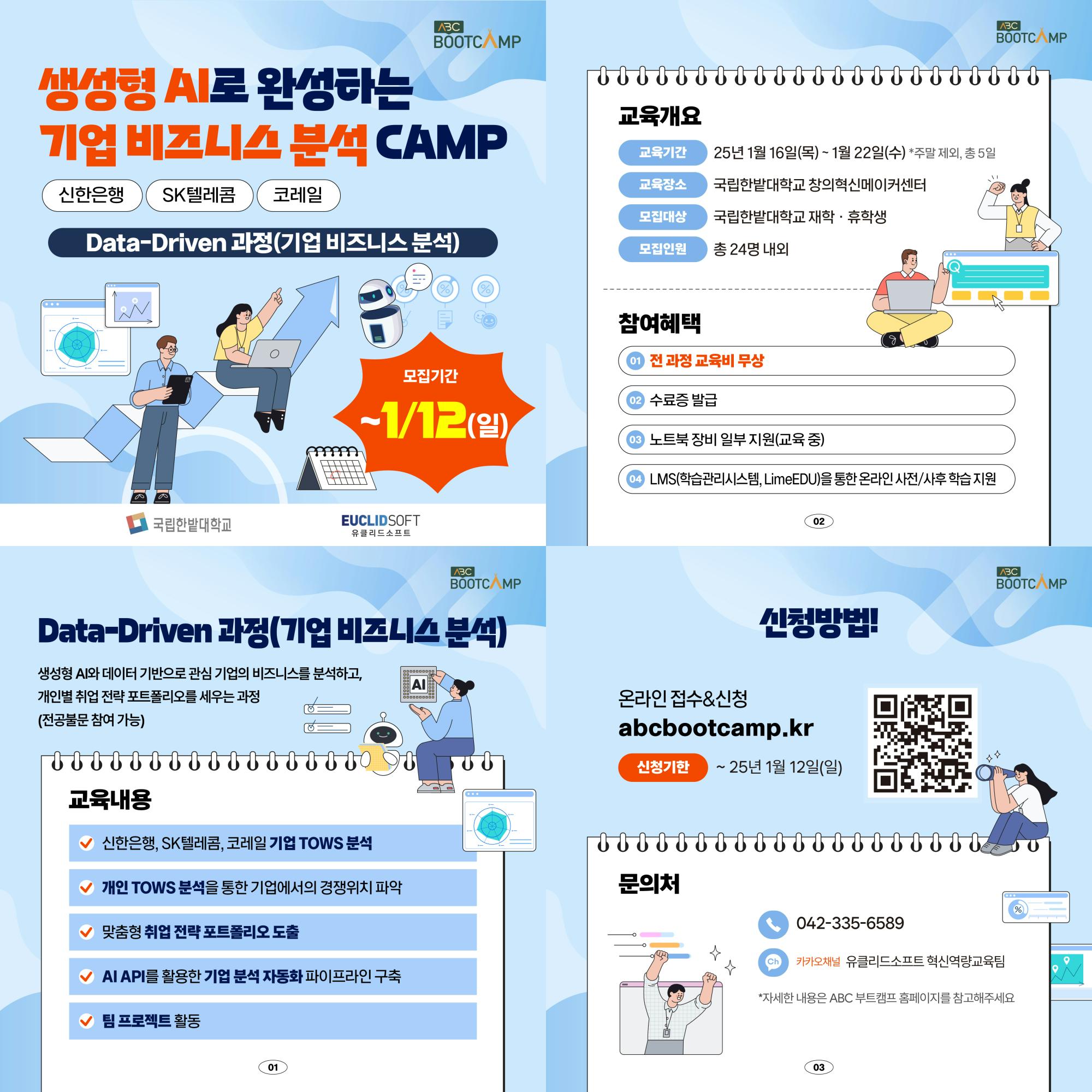 생성형 AI로 완성하는 ABC BOOTCAMP ABC BOOTCAMP 교육개요 기업 비즈니스 분석 CAMP 교육기간 25년 1월 16일(목) ~ 1월 22일(수) *주말 제외, 총 5일 교육장소 국립한밭대학교 창의혁신메이커센터 신한은행 SK텔레콤 코레일 모집대상 국립한밭대학교 재학·휴학생 Data-Driven 과정(기업 비즈니스 분석) 모집인원 총 24명 내외 100 모집기간 -1/12) 참여혜택 1 전 과정 교육비 무상 수료증 발급 노트북 장비 일부지원교육 중) A LMS(학습관리시스템, LimeEDU)을 통한 온라인 사전/사후학습지원 국립한밭대학교 EUCLIDSOFT 유클리드소프트 ABC BOOTC MP 02 Data-Driven 과정(기업 비즈니스 분석) 생성형 AI와 데이터 기반으로 관심기업의 비즈니스를 분석하고, 개인별 취업전략 포트폴리오를 세우는 과정 0000000000 AI 000000000 (전공불문 참여 가능) 온라인접수&신청 신청방법! abcbootcamp.kr 신청기한 ~25년 1월 12일(일) 교육내용 > 신한은행, SK텔레콤, 코레일 기업 TOWS 분석 개인 TOWS 분석을 통한 기업에서의 경쟁위치 파악 문의처 맞춤형 취업 전략포트폴리오 도출 AI API를 활용한 기업분석 자동화 파이프라인 구축 팀 프로젝트 활동 01 ABC BOOTCAMP % Ch 042-335-6589 카카오채널 유클리드소프트 혁신역량교육팀 *자세한 내용은 ABC 부트캠프 홈페이지를 참고해주세요 03