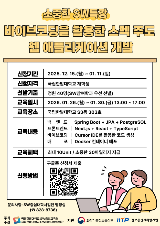 소중한 SW특강 바이브코팅을 활용한 스펙 주도 웹 애플리케이션 개발 신청기간 : 2025. 12. 15.(월) ~ 01. 11.(일) 신청자격 : 국립한밭대학교 재학생 선발기준 : 정원 40명(SW참여학과 우선 선발) 교육일시 : 2026.01. 26.()~ 01. 30.() 13:00 ~ 17:00 교육장소 : 국립한밭대학교 S3동 303호 교육내용 백엔드 : Spring Boot + JPA + PostgreSQL 프론트엔드 : Next.js + React + TypeScript 바이브코딩 : Cursor IDE를 활용한 코드 생성 배포 : Docker 컨테이너 배포 교육혜택 : 최대 10Unit/ 소중한 30마일리지 지급 신청방법 : 구글폼 신청서 제출 QR코드링크 : https://forms.gle/Vm3UC4uaM9rdLn1f6 문의사항: SW중심대학사업단 행정실 (828-8736) 주최주관 : 국립한밭대학교 SW융합교육원, 국립한밭대학교 SW중심대학사업단 지원 : 과학기술정보통신부, 정보통신기획평가원