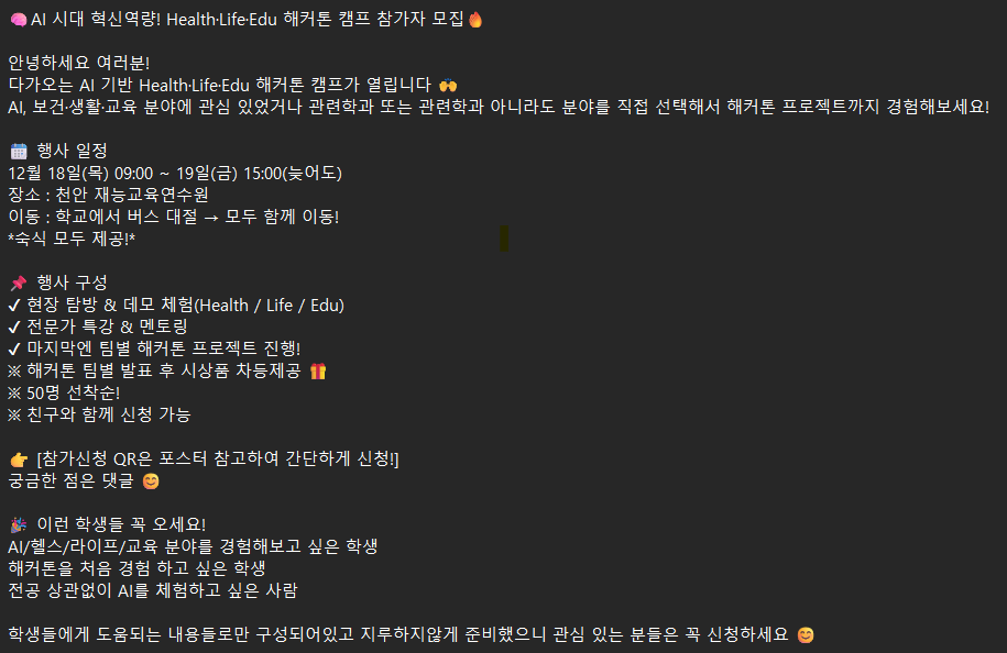 AI 시대 혁신역량! Health.Life. Edu 해커톤 캠프 참가자 모집 안녕하세요 여러분! 다가오는 AI 기반 Health.Life.Edu 해커톤 캠프가 열립니다 AI, 보건&middot;생활&middot;교육 분야에 관심 있었거나 관련학과 또는 관련학과 아니라도 분야를 직접 선택해서 해커톤 프로젝트까지 경험해보세요! 행사 일정 12월 18일(목) 09:00 ~19일(금) 15:00(늦어도) 장소 : 천안 재능교육연수원 이동 : 학교에서 버스 대절 &rarr; 모두 함께 이동! 숙식 모두 제공! 행사 구성 현장 탐방 & 데모 체험(Health / Life / Edu) 전문가 특강 & 멘토링 마지막엔 팀별 해커톤 프로젝트 진행! 해커톤 팀별 발표 후 시상품 차등제공 50명 선착순! 친구와 함께 신청 가능 [참가신청 QR은 포스터 참고하여 간단하게 신청!] 궁금한 점은 댓글 이런 학생들 꼭 오세요! AI/헬스/라이프/교육 분야를 경험해보고 싶은 학생 해커톤을 처음 경험 하고 싶은 학생 전공 상관없이 AI를 체험하고 싶은 사람 학생들에게 도움되는 내용들로만 구성되어있고 지루하지않게 준비했으니 관심 있는 분들은 꼭 신청하세요
