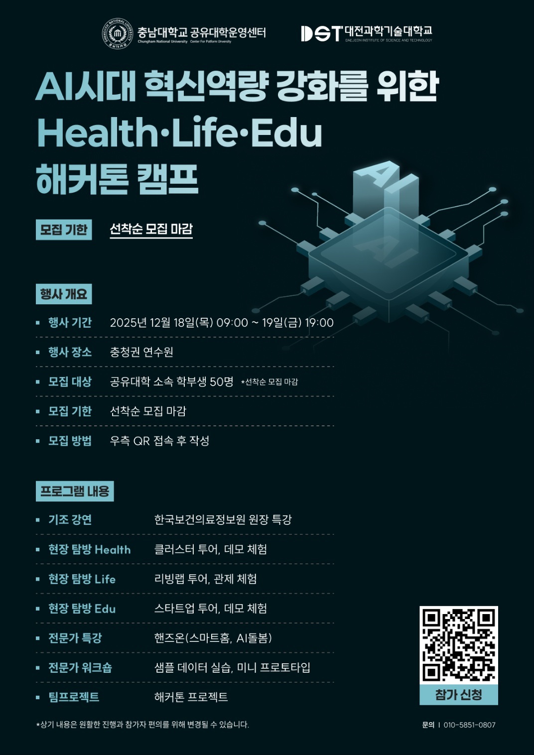 충남대학교 공유대학운영센터, 대전과학기술대학교 AI시대 혁신역량 강화를 위한 Health Life Edu 해커톤 캠프 모집 기한 : 선착순 모집 마감 행사 개요 행사 기간 : 2025년 12월 18일(목) 09:00 ~19일(금) 19:00 행사 장소 : 충청권 연수원 모집 대상 : 공유대학 소속 학부생 50명 선착순 모집 마감 모집 기한 : 선착순 모집 마감 모집 방법 : 우측 QR 접속 후 작성 프로그램 내용 기조 강연 : 한국보건의료정보원 원장 특강 현장 탐방 Health : 클러스터 투어, 데모 체험 현장 탐방 Life : 리빙랩 투어, 관제 체험 현장 탐방 Edu : 스타트업 투어, 데모 체험 전문가 특강 : 핸즈온(스마트홈, AI돌봄) 전문가 워크숍 : 샘플 데이터 실습, 미니 프로토타입 팀프로젝트 : 해커톤 프로젝트 *상기 내용은 원활한 진행과 참가자 편의를 위해 변경될 수 있습니다. 참가 신청 QR코드링크 : https://m.site.naver.com/1XlKC 문의 : 010-5851-0807