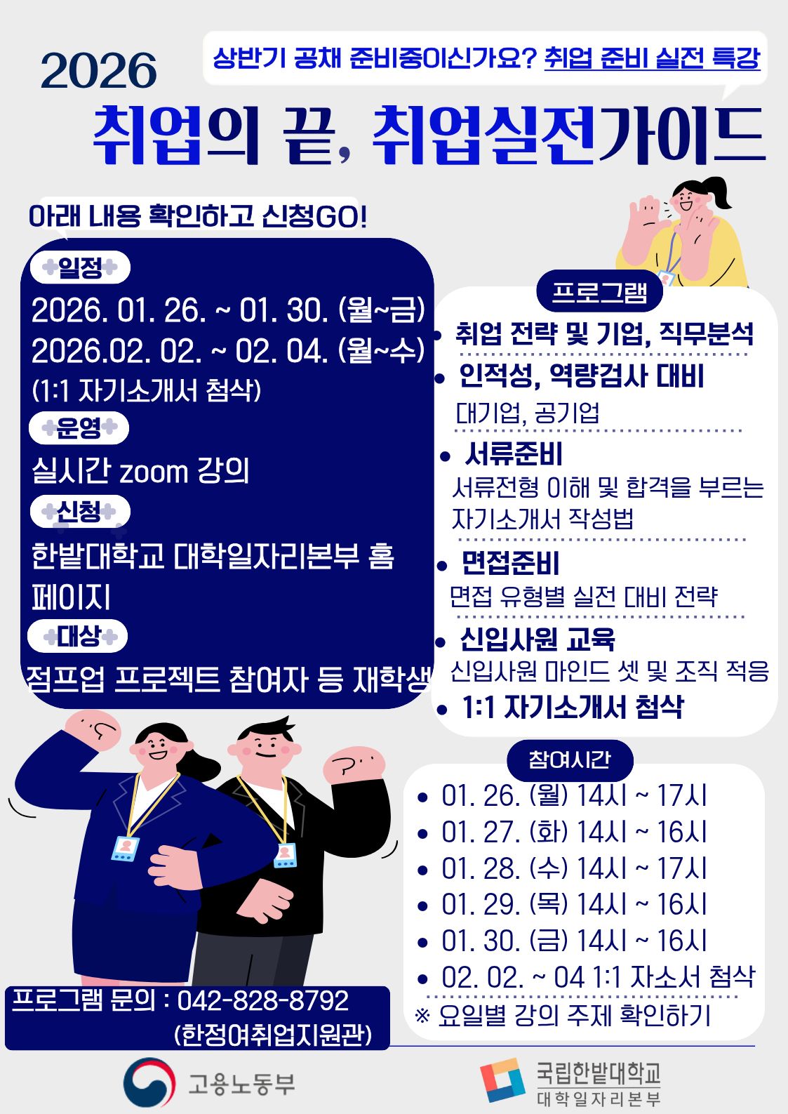 2026 상반기 공채 준비중이신가요? 취업 준비 실전 특강 - 취업의 끝, 취업실전가이드 아래 내용 확인하고 신청 GO! +일정+  2026. 01. 26. ~ 01. 30. (월~금) / 2026. 02. 02. ~ 02. 04. (월~수)  / (1:1 자기소개서 첨삭) +운영+  실시간 zoom 강의 +신청+  한밭대학교 대학일자리본부 홈페이지 +대상+  점프업 프로젝트 참여자 등 재학생 프로그램 &bull; 취업 전략 및 기업, 직무분석 &bull; 인적성, 역량검사 대비 / 대기업, 공기업 &bull; 서류준비 / 서류전형 이해 및 합격을 부르는 자기소개서 작성법 &bull; 면접준비 / 면접 유형별 실전 대비 전략 &bull; 신입사원 교육 / 신입사원 마인드 셋 및 조직 적응 &bull; 1:1 자기소개서 첨삭 참여시간 &bull; 01. 26. (월) 14시 ~ 17시 &bull; 01. 27. (화) 14시 ~ 16시 &bull; 01. 28. (수) 14시 ~ 17시 &bull; 01. 29. (목) 14시 ~ 16시 &bull; 01. 30. (금) 14시 ~ 16시 &bull; 02. 02. ~ 04 1:1 자소서 첨삭 ※ 요일별 강의 주제 확인하기 프로그램 문의 : 042-828-8792 (한정어취업지원관) 고용노동부, 국립한밭대학교 대학일자리본부